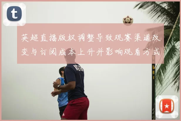 英超直播版权调整导致观赛渠道改变与订阅成本上升并影响观看方式