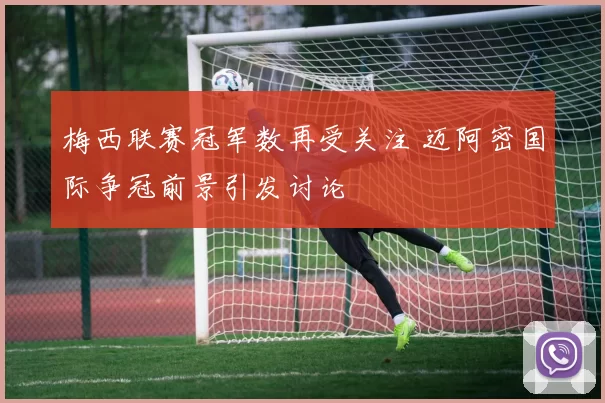 梅西联赛冠军数再受关注 迈阿密国际争冠前景引发讨论