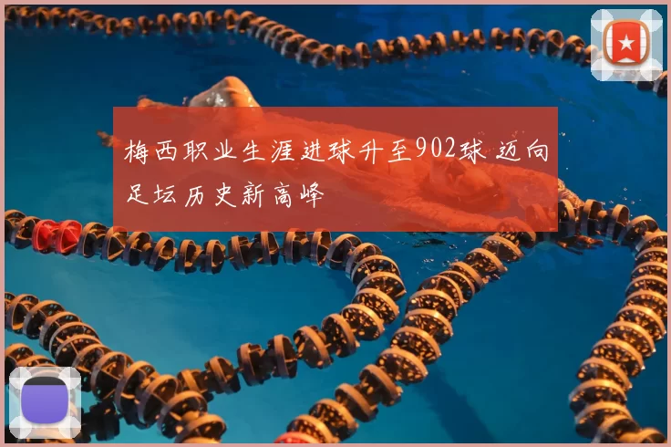 梅西职业生涯进球升至902球 迈向足坛历史新高峰