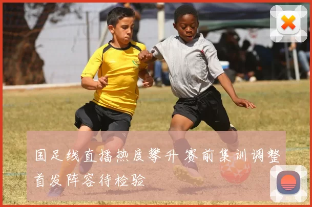 国足线直播热度攀升 赛前集训调整首发阵容待检验