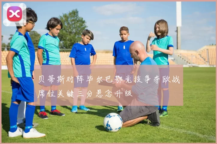 贝蒂斯对阵毕尔巴鄂竞技争夺欧战席位关键三分悬念升级