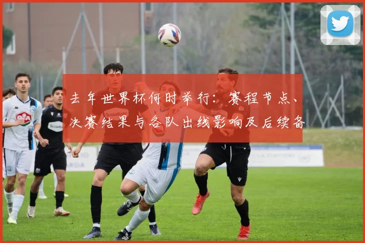 去年世界杯何时举行：赛程节点、决赛结果与各队出线影响及后续备战看点