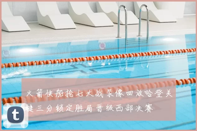 火箭快船抢七大战录像回放哈登关键三分锁定胜局晋级西部决赛