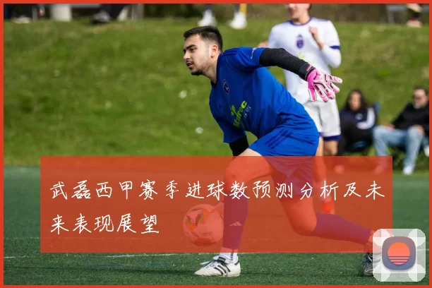 武磊西甲赛季进球数预测分析及未来表现展望