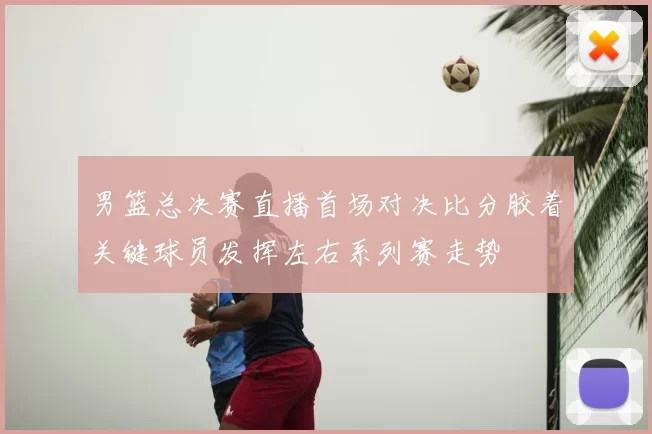 男篮总决赛直播首场对决比分胶着关键球员发挥左右系列赛走势