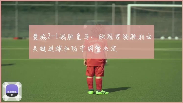 曼城2-1战胜皇马，欧冠客场胜利由关键进球和防守调整决定