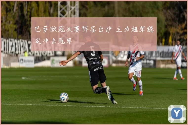 巴萨欧冠决赛阵容出炉 主力框架稳定冲击冠军