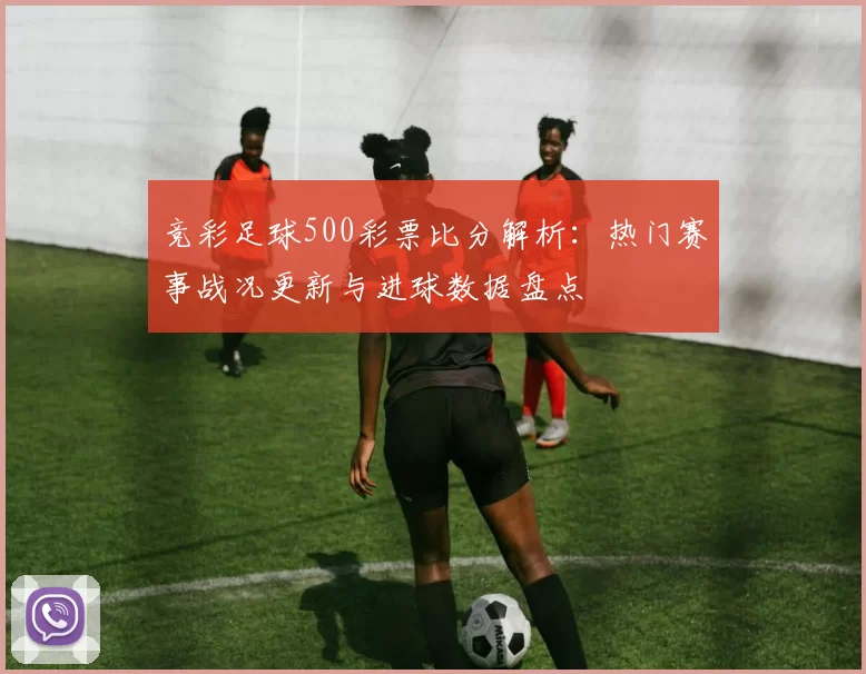 竞彩足球500彩票比分解析：热门赛事战况更新与进球数据盘点