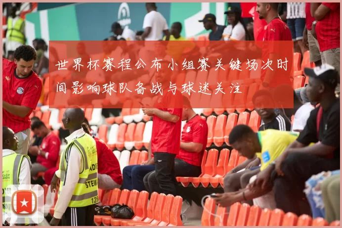 世界杯赛程公布小组赛关键场次时间影响球队备战与球迷关注
