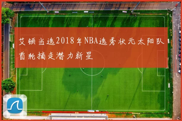 艾顿当选2018年NBA选秀状元太阳队首轮摘走潜力新星