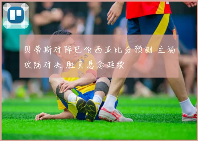 贝蒂斯对阵巴伦西亚比分预测 主场攻防对决 胜负悬念延续