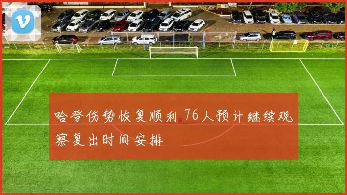 哈登伤势恢复顺利 76人预计继续观察复出时间安排