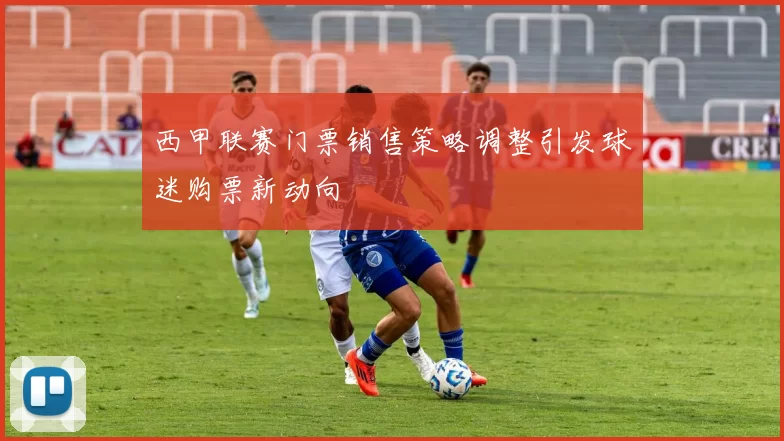 西甲联赛门票销售策略调整引发球迷购票新动向