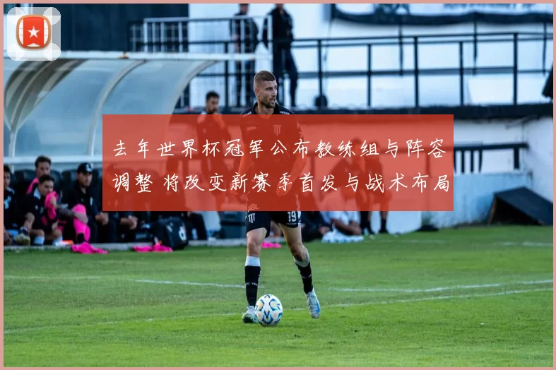 去年世界杯冠军公布教练组与阵容调整 将改变新赛季首发与战术布局