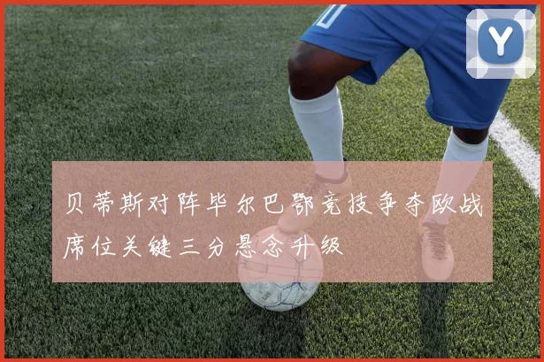 贝蒂斯对阵毕尔巴鄂竞技争夺欧战席位关键三分悬念升级