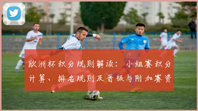 欧洲杯积分规则解读：小组赛积分计算、排名规则及晋级与附加赛资格