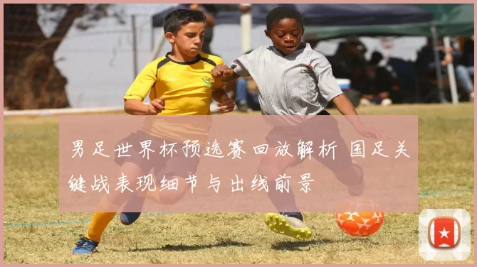 男足世界杯预选赛回放解析 国足关键战表现细节与出线前景