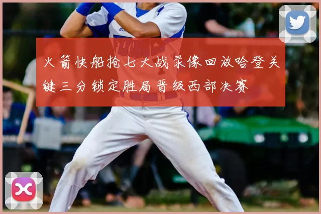 火箭快船抢七大战录像回放哈登关键三分锁定胜局晋级西部决赛