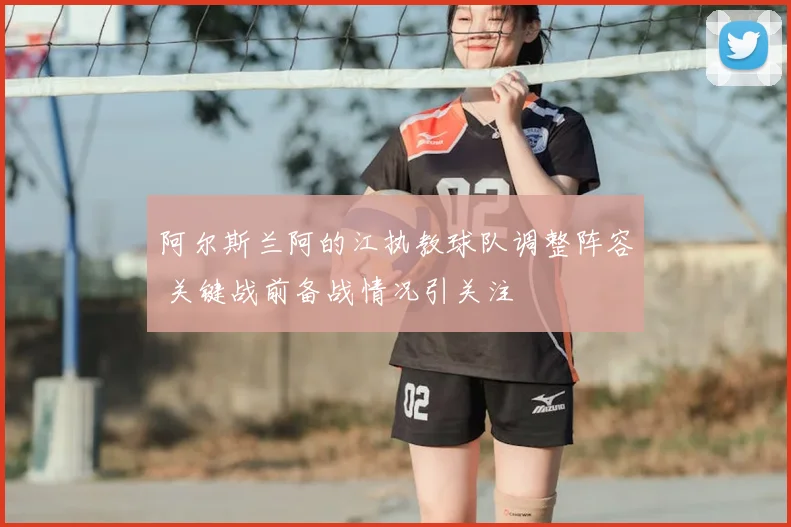 阿尔斯兰阿的江执教球队调整阵容 关键战前备战情况引关注