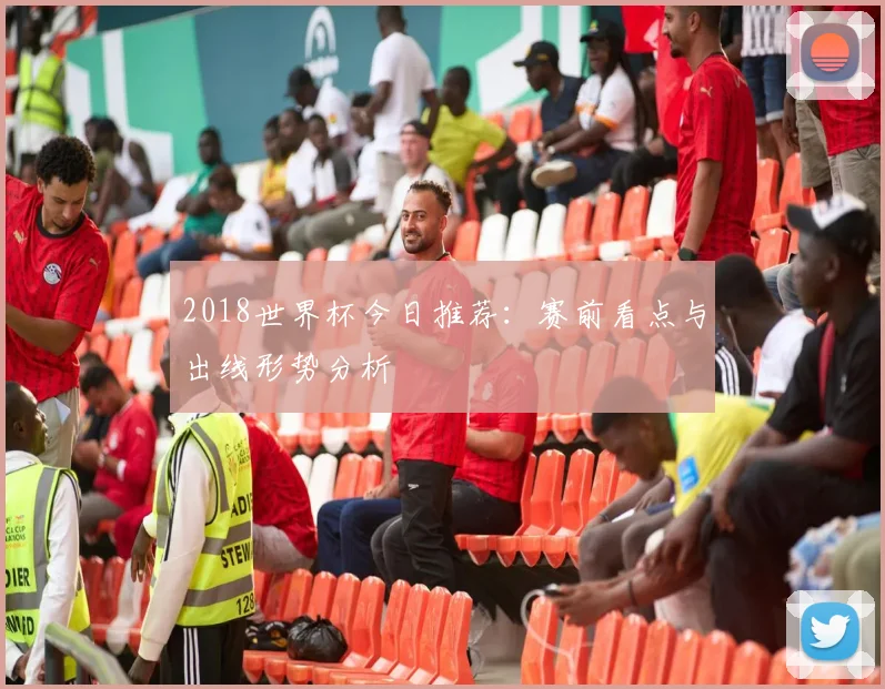 2018世界杯今日推荐：赛前看点与出线形势分析