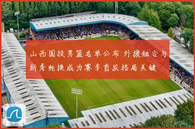 山西国投男篮名单公布 外援组合与新秀轮换成为赛季首发格局关键